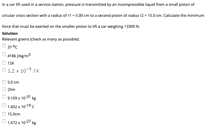 In a car lift used in a service station, pressure is transmitted by an incompressible liquid from a small piston of
circular cross section with a radius of r1 = 5.00 cm to a second piston of radius r2 = 15.0 cm. Calculate the minimum
force that must be exerted on the smaller piston to lift a car weighing 13300 N.
Solution
Relevant givens (check as many as possible):
O 37 °C
4186 J/kg/m3
12K
1.2 x 10-5 / K
5.0 cm
25m
9.109 x 10-31 kg
1.602 x 10-19 c
15.0cm
1.672 x 1027 kg
O O O
