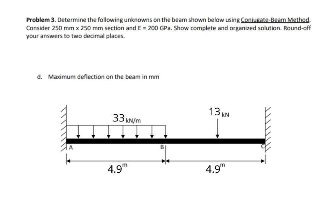 Problem 3. Determine the following unknowns on the beam shown below using Conjugate-Beam Method.
Consider 250 mm x 250 mm section and E = 200 GPa. Show complete and organized solution. Round-off
your answers to two decimal places.
d. Maximum deflection on the beam in mm
13 KN
33 KN/m
A
4.9m
4.9"

