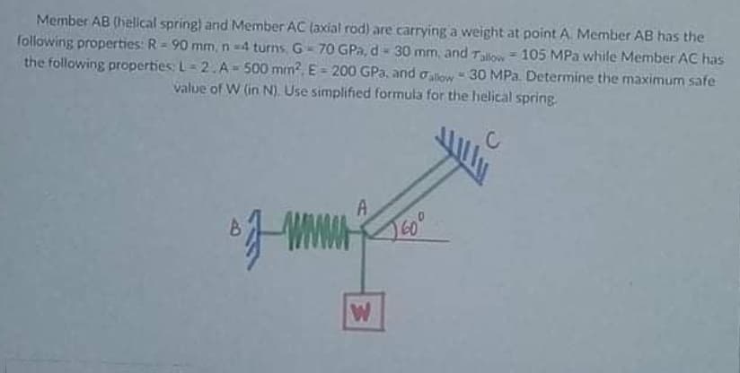 Member AB (helical spring) and Member AC (axial rod) are carrying a weight at point A. Member AB has the
following properties: R = 90 mm, n -4 turns, G- 70 GPa, d- 30 mm, and Talow = 105 MPa while Member AC has
the following properties: L= 2.A- 500 mm?, E = 200 GPa, and a low- 30 MPa. Determine the maximum safe
%3D
value of W (in N). Use simplified formula for the helical spring.
A
60°
