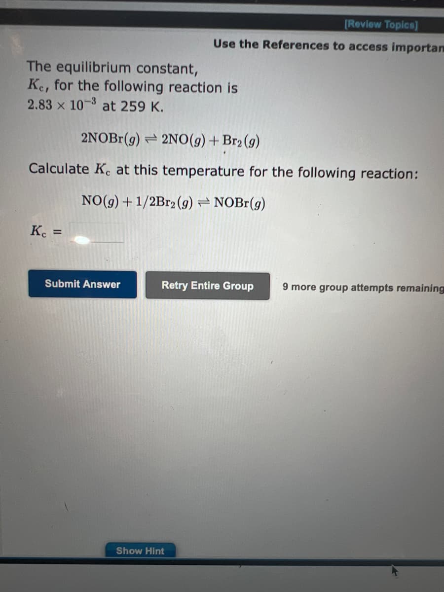 The equilibrium constant,
Ke, for the following reaction is
2.83 x 10-3 at 259 K.
2NOBr(g) 2NO(g) + Br₂(g)
Calculate Ke at this temperature for the following reaction:
NO(g) + 1/2Br2 (9) NOBr(g)
Kc =
[Review Topics]
Use the References to access importan
Submit Answer
Retry Entire Group
Show Hint
9 more group attempts remaining