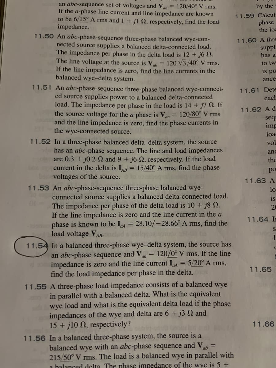 an abc-sequence set of voltages and Van = 120/40° V rms.
If the a-phase line current and line impedance are known
to be 6/15° A rms and 1 + j1 2, respectively, find the load
impedance.
11.50 An abc-phase-sequence three-phase balanced wye-con-
nected source supplies a balanced delta-connected load.
The impedance per phase in the delta load is 12 + j6 N.
The line voltage at the source is Vah= 120 √3/40° V rms.
If the line impedance is zero, find the line currents in the
balanced wye-delta system.
11.51 An abc-phase-sequence three-phase balanced wye-connect-
ed source supplies power to a balanced delta-connected
load. The impedance per phase in the load is 14 + j7 N. If
the source voltage for the a phase is Va
120/80° V rms
and the line impedance is zero, find the phase currents in
the wye-connected source.
an
=
11.52 In a three-phase balanced delta-delta system, the source
has an abc-phase sequence. The line and load impedances
are 0.3 + j0.2 2 and 9 + j6 , respectively. If the load
current in the delta is IAB = 15/40° A rms, find the phase
barvoltages of the source.
11.53 An abc-phase-sequence three-phase balanced wye-
connected source supplies a balanced delta-connected load.
The impedance per phase of the delta load is 10 + j8 N.
If the line impedance is zero and the line current in the a
phase is known to be IA 28.10/-28.66° A rms, find the
load voltage VAB
=
11.54 In a balanced three-phase wye-delta system, the source has
an abc-phase sequence and Van = 120/0° V rms. If the line
impedance is zero and the line current IaA = 5/20° A rms,
find the load impedance per phase in the delta.
11.55 A three-phase load impedance consists of a balanced wye
in parallel with a balanced delta. What is the equivalent
wye load and what is the equivalent delta load if the phase
impedances of the wye and delta are 6 + j3 2 and
15+j10 2, respectively?
11.56 In a balanced three-phase system, the source is a
balanced wye with an abc-phase sequence and V ab
215/50° V rms. The load is a balanced wye in parallel with
a balanced delta The phase impedance of the wye is 5 +
by the
11.59 Calcul-
phase
the loa
11.60 A thre
suppl
has a
to tw
is pu
ance
11.61 Dete
each
11.62 A d
sequ
imp
loa
vol
and
the
po
11.63 A
lo
is
20
11.64 I
S
1
11.65
C
11.66