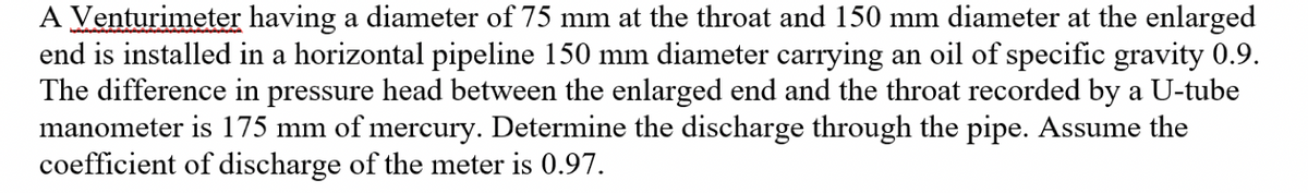 A Venturimeter having a diameter of 75 mm at the throat and 150 mm diameter at the enlarged
end is installed in a horizontal pipeline 150 mm diameter carrying an oil of specific gravity 0.9.
The difference in pressure head between the enlarged end and the throat recorded by a U-tube
manometer is 175 mm of mercury. Determine the discharge through the pipe. Assume the
coefficient of discharge of the meter is 0.97.