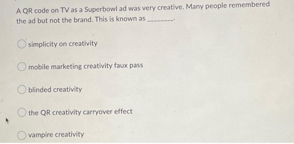 A QR code on TV as a Superbowl ad was very creative. Many people remembered
the ad but not the brand. This is known as
simplicity on creativity
O mobile marketing creativity faux pass
blinded creativity
the QR creativity carryover effect
vampire creativity
