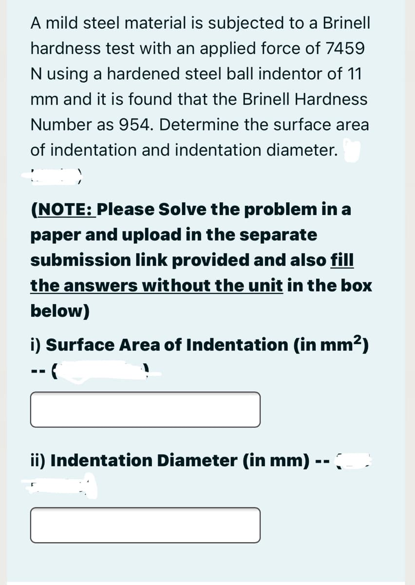 A mild steel material is subjected to a Brinell
hardness test with an applied force of 7459
N using a hardened steel ball indentor of 11
mm and it is found that the Brinell Hardness
Number as 954. Determine the surface area
of indentation and indentation diameter.
(NOTE: Please Solve the problem in a
paper and upload in the separate
submission link provided and also fill
the answers without the unit in the box
below)
i) Surface Area of Indentation (in mm?)
-- (
ii) Indentation Diameter (in mm)
