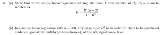 6. (a) Show that in the simple linear regression setting, the usual F test statistic of Họ: B1 = 0 can be
written as
E- R°(n – 2)
1– Rª
(b) In a simple linear regression with n = 300, how large must Rề be in order for there to be significant
evidence against the null hypothesis from a), at the 5% significance level.
