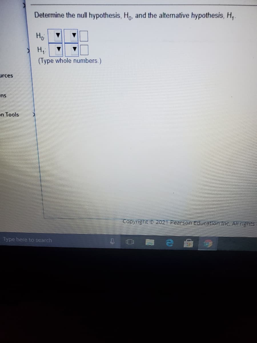 Determine the null hypothesis, H, and the alternative hypothesis, H,.
Ho
H,:
(Type whole numbers.)
urces
ns
n Tools
Copyright 2021 Pearsonn Education InC, AN rights
Type here to search
