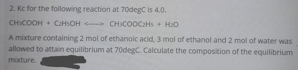 2. Kc for the following reaction at 70degC is 4.0.
CH3COOH + C2H5OH <-----> CH3COOC2H5 + H2O
A mixture containing 2 mol of ethanoic acid, 3 mol of ethanol and 2 mol of water was
allowed to attain equilibrium at 70degC. Calculate the composition of the equilibrium
mixture.
