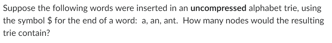 Suppose the following words were inserted in an uncompressed alphabet trie, using
the symbol $ for the end of a word: a, an, ant. How many nodes would the resulting
trie contain?