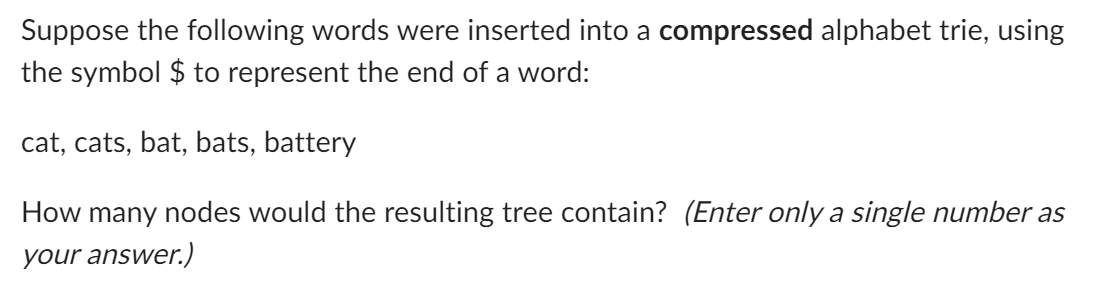Suppose the following words were inserted into a compressed alphabet trie, using
the symbol $ to represent the end of a word:
cat, cats, bat, bats, battery
How many nodes would the resulting tree contain? (Enter only a single number as
your answer.)