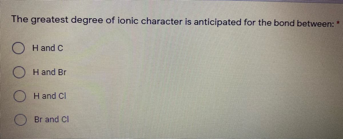 The greatest degree of ionic character is anticipated for the bond between: *
H and C
H and Br
Hand Cl
) Br and CI
