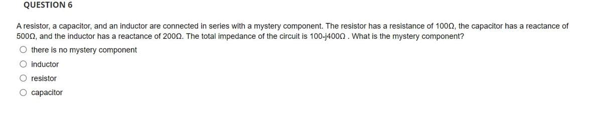 QUESTION 6
A resistor, a capacitor, and an inductor are connected in series with a mystery component. The resistor has a resistance of 1000, the capacitor has a reactance of
5000, and the inductor has a reactance of 2000. The total impedance of the circuit is 100-j4000. What is the mystery component?
O there is no mystery component
O inductor
O resistor
O capacitor
