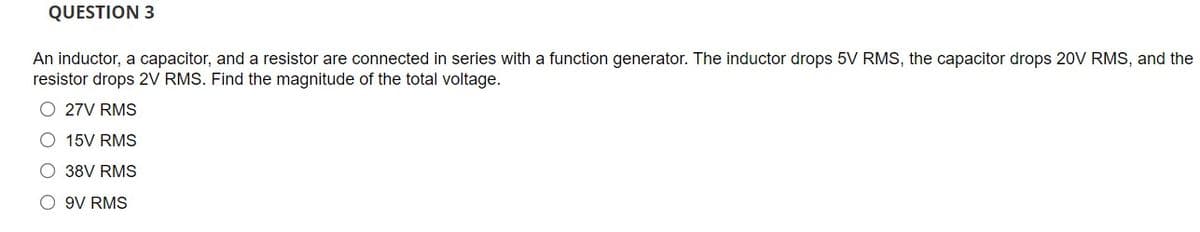 QUESTION 3
An inductor, a capacitor, and a resistor are connected in series with a function generator. The inductor drops 5V RMS, the capacitor drops 20V RMS, and the
resistor drops 2V RMS. Find the magnitude of the total voltage.
O 27V RMS
O 15V RMS
O 38V RMS
O 9V RMS
