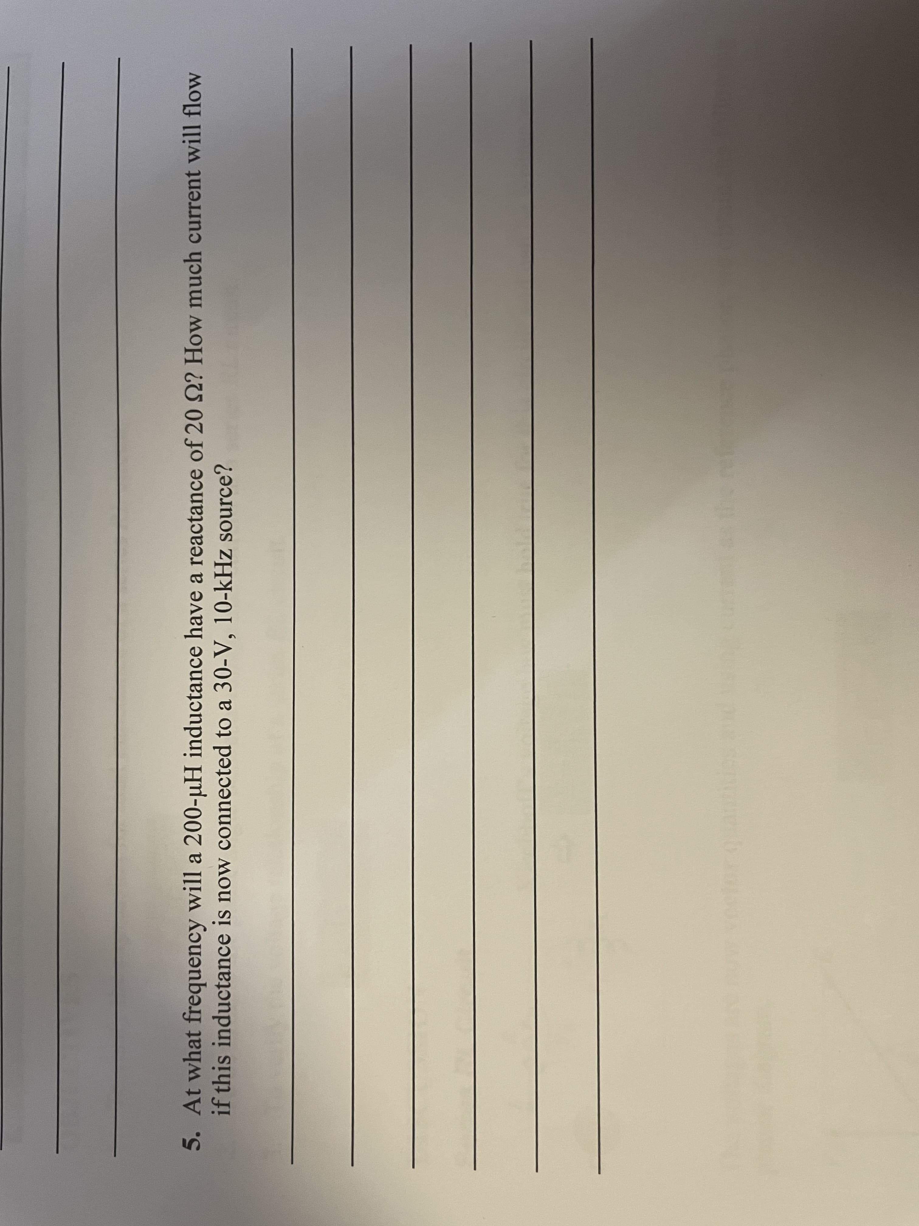 5. At what frequency will a 200-µH inductance have a reactance of 20 2? How much current will flow
a
if this inductance is now connected to a 30-V, 10-kHz source?
