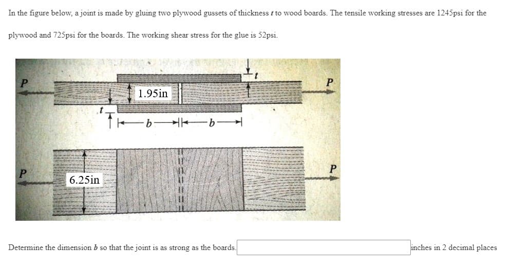 In the figure below, a joint is made by gluing two plywood gussets of thickness t to wood boards. The tensile working stresses are 1245psi for the
plywood and 725psi for the boards. The working shear stress for the glue is 52psi.
P
P
6.25in
1.95in
·b b
Determine the dimension b so that the joint is as strong as the boards.
inches in 2 decimal places