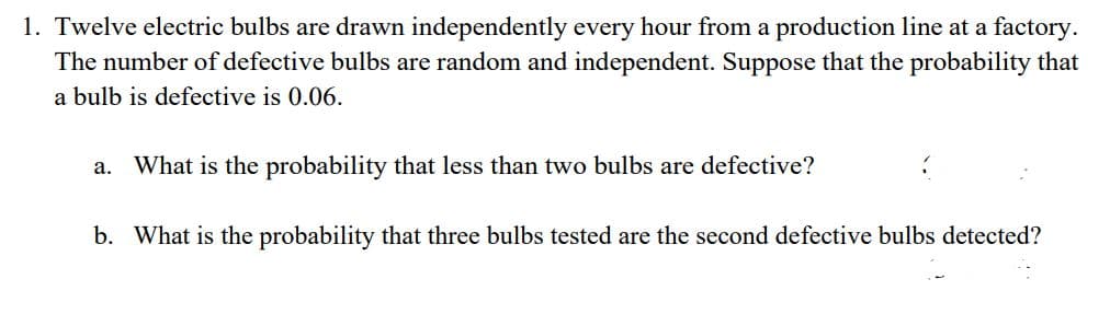 1. Twelve electric bulbs are drawn independently every hour from a production line at a factory.
The number of defective bulbs are random and independent. Suppose that the probability that
a bulb is defective is 0.06.
a. What is the probability that less than two bulbs are defective?
b. What is the probability that three bulbs tested are the second defective bulbs detected?