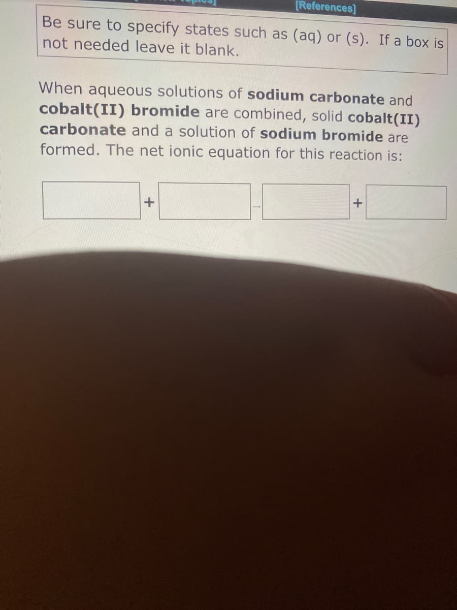 [References]
Be sure to specify states such as (aq) or (s). If a box is
not needed leave it blank.
When aqueous solutions of sodium carbonate and
cobalt(II) bromide are combined, solid cobalt(II)
carbonate and a solution of sodium bromide are
formed. The net ionic equation for this reaction is:
