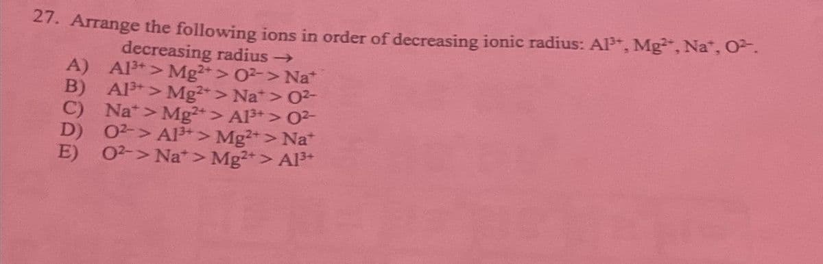 27. Arrange the following ions in order of decreasing ionic radius: Al³+, Mg²+, Na+, 0².
A)
B)
decreasing radius →
Al³+ > Mg2+ > 0²-> Nat
Al³+ > Mg2+ > Nat> 0²-
C) Na > Mg2+ > A1³+ > 0²-
D) 0²-> Al³+ > Mg2+ > Nat
E) 0²-> Na* > Mg²+ > Al³+