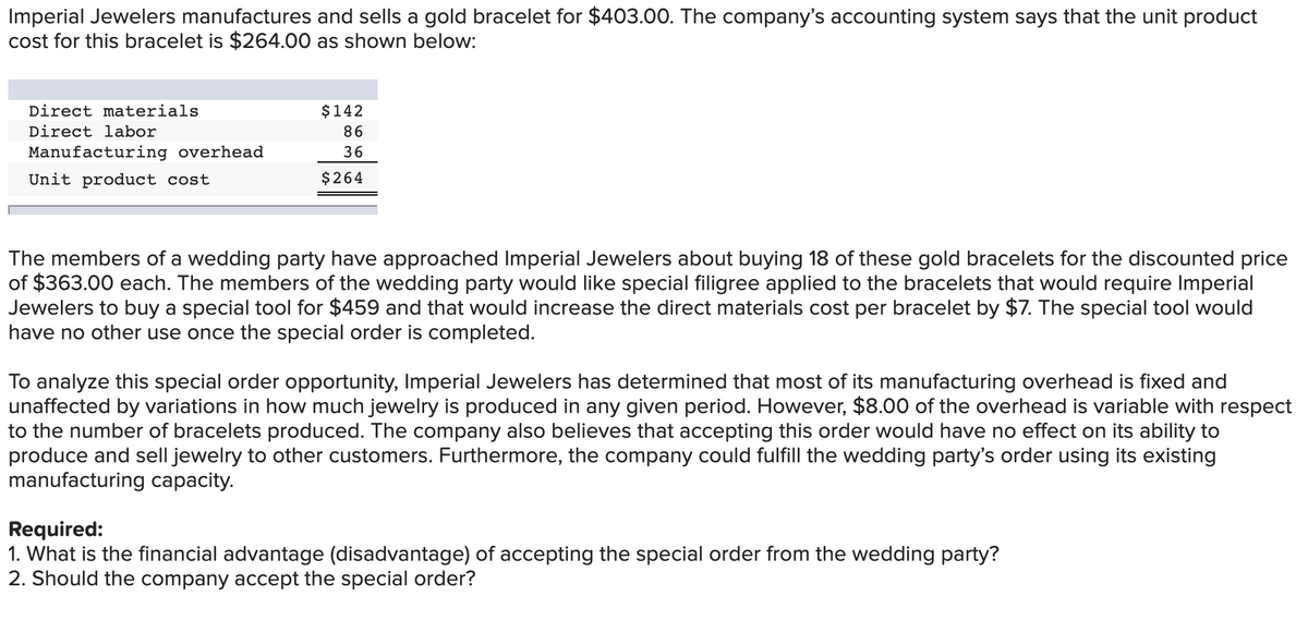 Imperial Jewelers manufactures and sells a gold bracelet for $403.00. The company's accounting system says that the unit product
cost for this bracelet is $264.00 as shown below:
Direct materials
$142
Direct labor
86
Manufacturing overhead
36
Unit product cost
$264
The members of a wedding party have approached Imperial Jewelers about buying 18 of these gold bracelets for the discounted price
of $363.00 each. The members of the wedding party would like special filigree applied to the bracelets that would require Imperial
Jewelers to buy a special tool for $459 and that would increase the direct materials cost per bracelet by $7. The special tool would
have no other use once the special order is completed.
To analyze this special order opportunity, Imperial Jewelers has determined that most of its manufacturing overhead is fixed and
unaffected by variations in how much jewelry is produced in any given period. However, $8.00 of the overhead is variable with respect
to the number of bracelets produced. The company also believes that accepting this order would have no effect on its ability to
produce and sell jewelry to other customers. Furthermore, the company could fulfill the wedding party's order using its existing
manufacturing capacity.
Required:
1. What is the financial advantage (disadvantage) of accepting the special order from the wedding party?
2. Should the company accept the special order?
