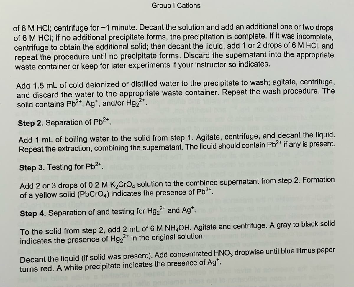 Group I Cations
of 6 M HCI; centrifuge for ~1 minute. Decant the solution and add an additional one or two drops
of 6 M HCI; if no additional precipitate forms, the precipitation is complete. If it was incomplete,
centrifuge to obtain the additional solid; then decant the liquid, add 1 or 2 drops of 6 M HCI, and
repeat the procedure until no precipitate forms. Discard the supernatant into the appropriate
waste container or keep for later experiments if your instructor so indicates.
Add 1.5 mL of cold deionized or distilled water to the precipitate to wash; agitate, centrifuge,
and discard the water to the appropriate waste container. Repeat the wash procedure. The
solid contains Pb2*, Ag*, and/or Hg22*.
Step 2. Separation of Pb2*.
Add 1 mL of boiling water to the solid from step 1. Agitate, centrifuge, and decant the liquid.
Repeat the extraction, combining the supernatant. The liquid should contain Pb?* if any is present.
Step 3. Testing for Pb2*.
Add 2 or 3 drops of 0.2 M K2CRO4 solution to the combined supernatant from step 2. Formation
of a yellow solid (PbCrO4) indicates the presence of Pb2*.
Step 4. Separation of and testing for Hg,2* and Ag*.
To the solid from step 2, add 2 mL of 6 M NH,OH. Agitate and centrifuge. A gray to black solid
indicates the presence of Hg2* in the original solution.
Decant the liquid (if solid was present). Add concentrated HNO3 dropwise until blue litmus paper
turns red. A white precipitate indicates the presence of Ag*.
