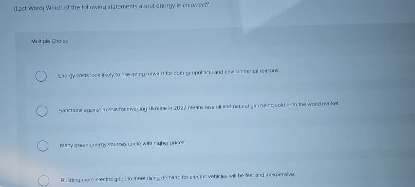 (Last Word) Which of the following statements about energy is incorrect?
Multiple Choice
Energy costs look likely to rise going forward for both geopolitical and environmental reasons.
Sanctions against Russia for invading Ukraine in 2022 means less oil and natural gas being sold onto the world market.
Many green energy sources come with higher prices
Building more electric grids to meet rising demand for electric vehicles will be fast and inexpensive