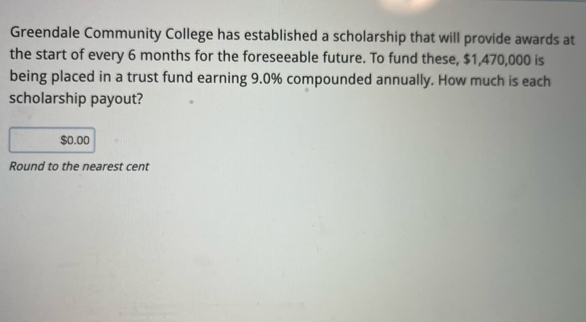 Greendale Community College has established a scholarship that will provide awards at
the start of every 6 months for the foreseeable future. To fund these, $1,470,000 is
being placed in a trust fund earning 9.0% compounded annually. How much is each
scholarship payout?
$0.00
Round to the nearest cent
