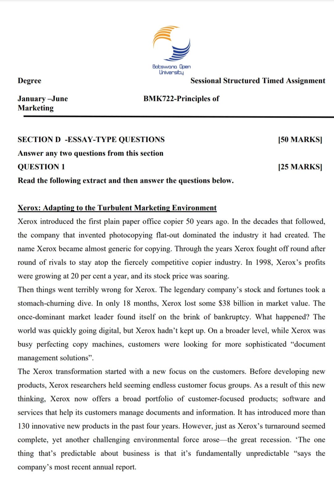 Degree
January-June
Marketing
Botswana Open
University
Sessional Structured Timed Assignment
BMK722-Principles of
SECTION D -ESSAY-TYPE QUESTIONS
Answer any two questions from this section
[50 MARKS]
[25 MARKS]
QUESTION 1
Read the following extract and then answer the questions below.
Xerox: Adapting to the Turbulent Marketing Environment
Xerox introduced the first plain paper office copier 50 years ago. In the decades that followed,
the company that invented photocopying flat-out dominated the industry it had created. The
name Xerox became almost generic for copying. Through the years Xerox fought off round after
round of rivals to stay atop the fiercely competitive copier industry. In 1998, Xerox's profits
were growing at 20 per cent a year, and its stock price was soaring.
Then things went terribly wrong for Xerox. The legendary company's stock and fortunes took a
stomach-churning dive. In only 18 months, Xerox lost some $38 billion in market value. The
once-dominant market leader found itself on the brink of bankruptcy. What happened? The
world was quickly going digital, but Xerox hadn't kept up. On a broader level, while Xerox was
busy perfecting copy machines, customers were looking for more sophisticated "document
management solutions".
The Xerox transformation started with a new focus on the customers. Before developing new
products, Xerox researchers held seeming endless customer focus groups. As a result of this new
thinking, Xerox now offers a broad portfolio of customer-focused products; software and
services that help its customers manage documents and information. It has introduced more than
130 innovative new products in the past four years. However, just as Xerox's turnaround seemed
complete, yet another challenging environmental force arose the great recession. 'The one
thing that's predictable about business is that it's fundamentally unpredictable "says the
company's most recent annual report.