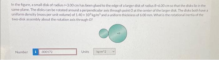 In the figure, a small disk of radius r-3.00 cm has been glued to the edge of a larger disk of radius R-6.00 cm so that the disks lie in the
same plane. The disks can be rotated around a perpendicular axis through point O at the center of the larger disk. The disks both have a
uniform density (mass per unit volume) of 1.40 x 103 kg/m³ and a uniform thickness of 6.00 mm. What is the rotational inertia of the
two-disk assembly about the rotation axis through O?
Number i 000172
Units
kg-m^2