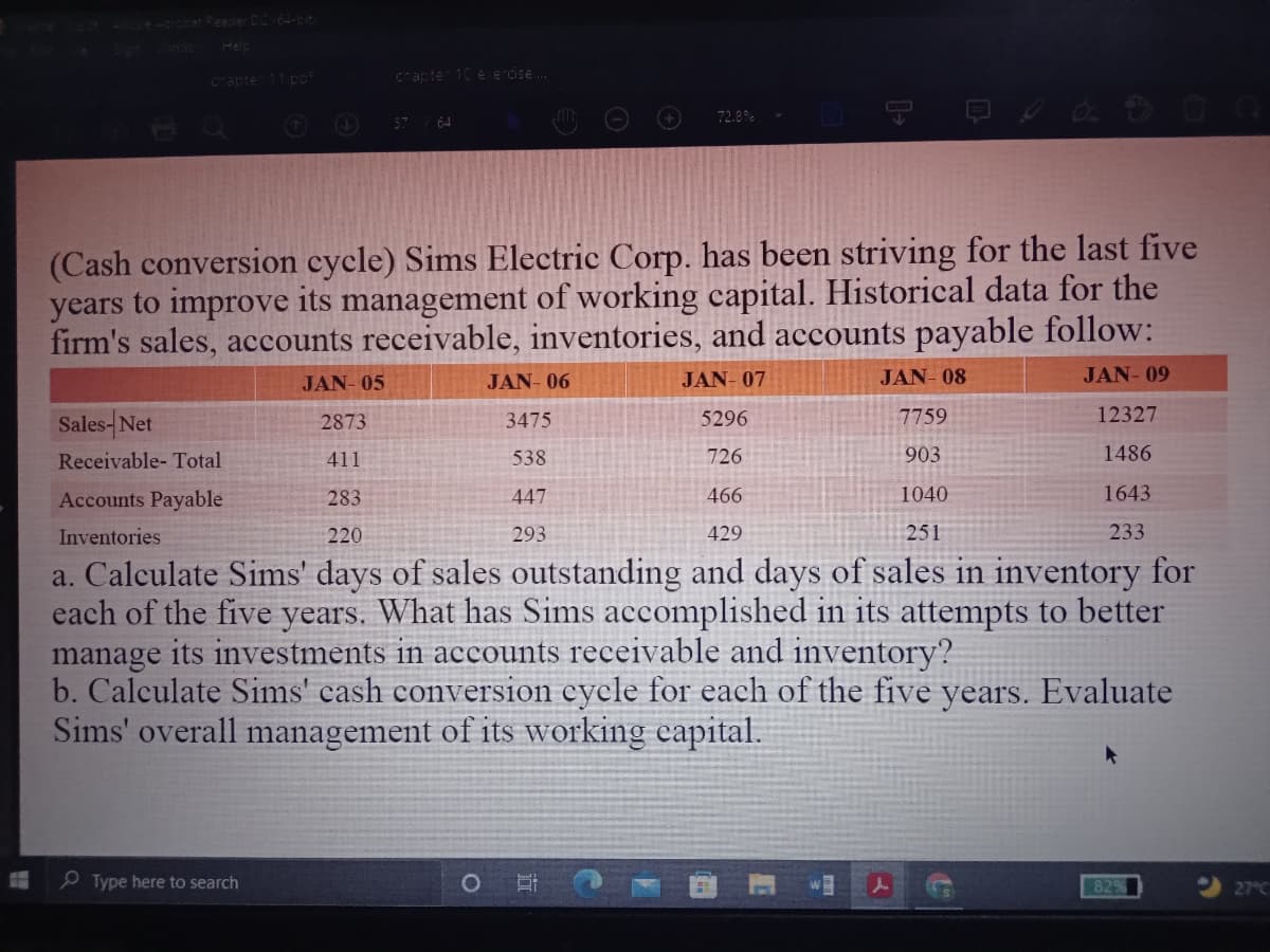 at Peacier DC-bit
anac
Help
acte 11.po
cnapte 10 e e cise.
72.8%
O 57 64
(Cash conversion cycle) Sims Electric Corp. has been striving for the last five
years to improve its management of working capital. Historical data for the
firm's sales, accounts receivable, inventories, and accounts payable follow:
JAN- 05
JAN- 06
JAN- 07
JAN- 08
JAN- 09
5296
7759
12327
Sales-Net
3475
2873
Receivable- Total
411
538
726
903
1486
Accounts Payable
283
447
466
1040
1643
Inventories
220
293
429
251
233
a. Calculate Sims' days of sales outstanding and days of sales in inventory for
each of the five years. What has Sims accomplished in its attempts to better
manage its investments in accounts receivable and inventory?
b. Calculate Sims' cash conversion cycle for each of the five years. Evaluate
Sims' overall management of its working eapital.
O Type here to search
82%
27°C
