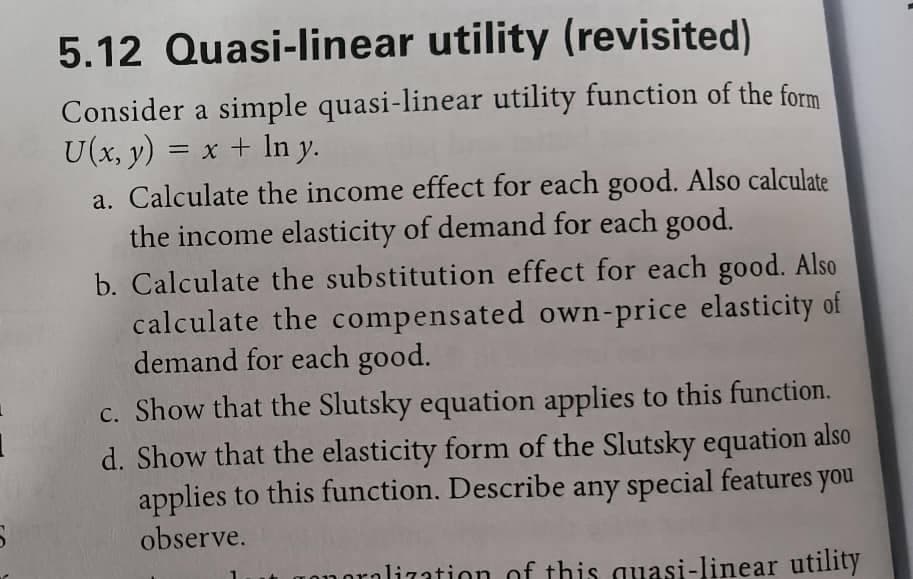 S
5.12 Quasi-linear utility (revisited)
Consider a simple quasi-linear utility function of the form
U(x, y) = x + ln y.
a. Calculate the income effect for each good. Also calculate
the income elasticity of demand for each good.
b. Calculate the substitution effect for each good. Also
calculate the compensated own-price elasticity of
demand for each good.
c. Show that the Slutsky equation applies to this function.
d. Show that the elasticity form of the Slutsky equation also
applies to this function. Describe any special features you
observe.
pralization of this quasi-linear utility