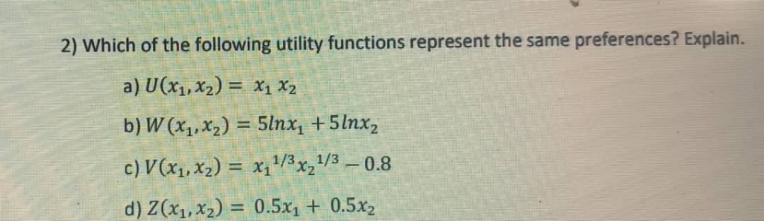 2) Which of the following utility functions represent the same preferences? Explain.
a) U (x₁, x₂) = X₁ X₂
b) W (x₁, x₂) = 5lnx₁ +5lnx₂
c) V (x₁, x₂) = x₁¹/3x₂ ¹/3 - 0.8
d) Z(x₁, x₂) = 0.5x₁ + 0.5x₂