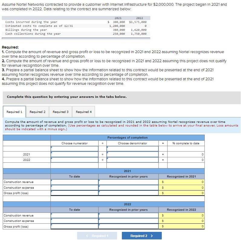 Assume Nortel Networks contracted to provide a customer with Internet Infrastructure for $2,000,000. The project began in 2021 and
was completed in 2022. Data relating to the contract are summarized below:
Costs incurred during the year
Estimated costs to complete as of 12/31
Billings during the year
Cash collections during the year
Complete this question by entering your answers in the tabs below.
Required:
1. Compute the amount of revenue and gross profit or loss to be recognized in 2021 and 2022 assuming Nortel recognizes revenue
over time according to percentage of completion.
2. Compute the amount of revenue and gross profit or loss to be recognized in 2021 and 2022 assuming this project does not qualify
for revenue recognition over time.
3. Prepare a partial balance sheet to show how the information related to this contract would be presented at the end of 2021
assuming Nortel recognizes revenue over time according to percentage of completion.
4. Prepare a partial balance sheet to show how the Information related to this contract would be presented at the end of 2021
assuming this project does not qualify for revenue recognition over time.
Required 2
2021
2022
Required 1
Required 3
Required 4
Compute the amount of revenue and gross profit or loss to be recognized in 2021 and 2022 assuming Nortel recognizes revenue over time
according to percentage of completion. (Use percentages as calculated and rounded in the table below to arrive at your final answer. Loss amounts
should be indicated with a minus sign.)
Construction revenue
Construction expense
Gross profit (loss)
Construction revenue
Construction expense
Gross profit (loss)
Choose numerator
To date
2021
$ 300,000
1,200,000
380,000
250,000
To date
+
÷
2822
$1,575,000
1,620,000
1,750,000
< Required 1
Percentages of completion
Choose denominator
2021
Recognized in prior years
2022
Recognized in prior years
Required 2 >
=
=
=
$
$
S
$
$
S
% complete to date
Recognized in 2021
Recognized in 2022
0
0
0
0
0
0
0
0