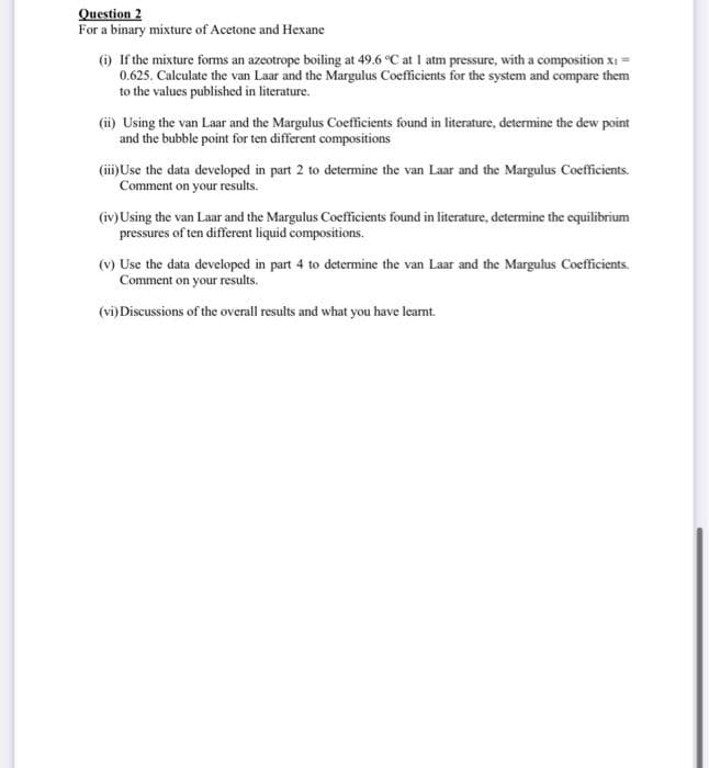 Question 2
For a binary mixture of Acetone and Hexane
6) If the mixture forms an azeotrope boiling at 49.6 °C at 1 atm pressure, with a composition xi =
0.625. Calculate the van Laar and the Margulus Coefficients for the system and compare them
to the values published in literature.
(i) Using the van Laar and the Margulus Coefficients found in literature, determine the dew point
and the bubble point for ten different compositions
(ii)Use the data developed in part 2 to determine the van Laar and the Margulus Coefficients.
Comment on your results.
(iv)Using the van Laar and the Margulus Coefficients found in literature, determine the equilibrium
pressures of ten different liquid compositions.
(v) Use the data developed in part 4 to determine the van Laar and the Margulus Coefficients.
Comment on your results.
(vi)Discussions of the overall results and what you have leamt.
