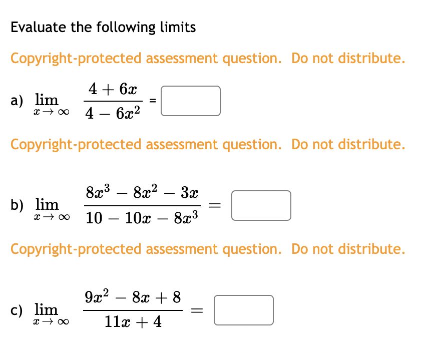 Evaluate the following limits
Copyright-protected assessment question. Do not distribute.
4 + 6x
xx46x²
Copyright-protected assessment question. Do not distribute.
a) lim
8x³8x² – 3x
x → ∞ 10 - 10x 8x³
Copyright-protected assessment question. Do not distribute.
b) lim
c) lim
x → ∞
9x² - 8x + 8
11x + 4