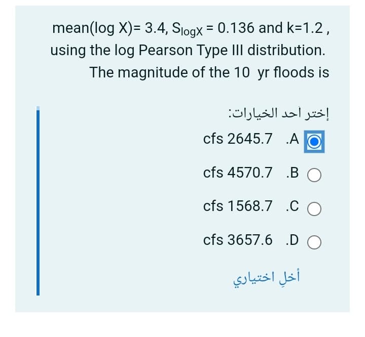 mean(log X)= 3.4, Sjogx = 0.136 and k=1.2,
using the log Pearson Type III distribution.
The magnitude of the 10 yr floods is
إختر أحد الخيارات
cfs 2645.7 .A
cfs 4570.7 .BO
cfs 1568.7 .C O
cfs 3657.6 .D O
أخل اختياري
