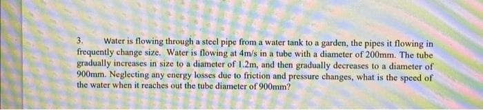 3.
Water is flowing through a steel pipe from a water tank to a garden, the pipes it flowing in
frequently change size. Water is flowing at 4m/s in a tube with a diameter of 200mm. The tube
gradually increases in size to a diameter of 1.2m, and then gradually decreases to a diameter of
900mm. Neglecting any energy losses due to friction and pressure changes, what is the speed of
the water when it reaches out the tube diameter of 900mm?