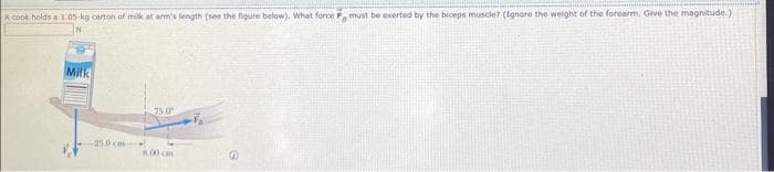 A cook holds a 1.05-kg carton of milk at arm's length (see the figure below). What force F must be exerted by the biceps muscle? (Ignore the weight of the forearm. Give the magnitude.)
Milk
250 cm
8.00 am
