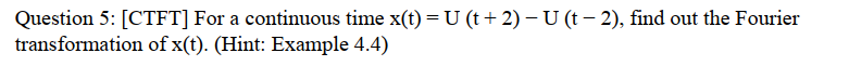 Question 5: [CTFT] For a continuous time x(t) =U (t + 2) – U (t – 2), find out the Fourier
transformation of x(t). (Hint: Example 4.4)
