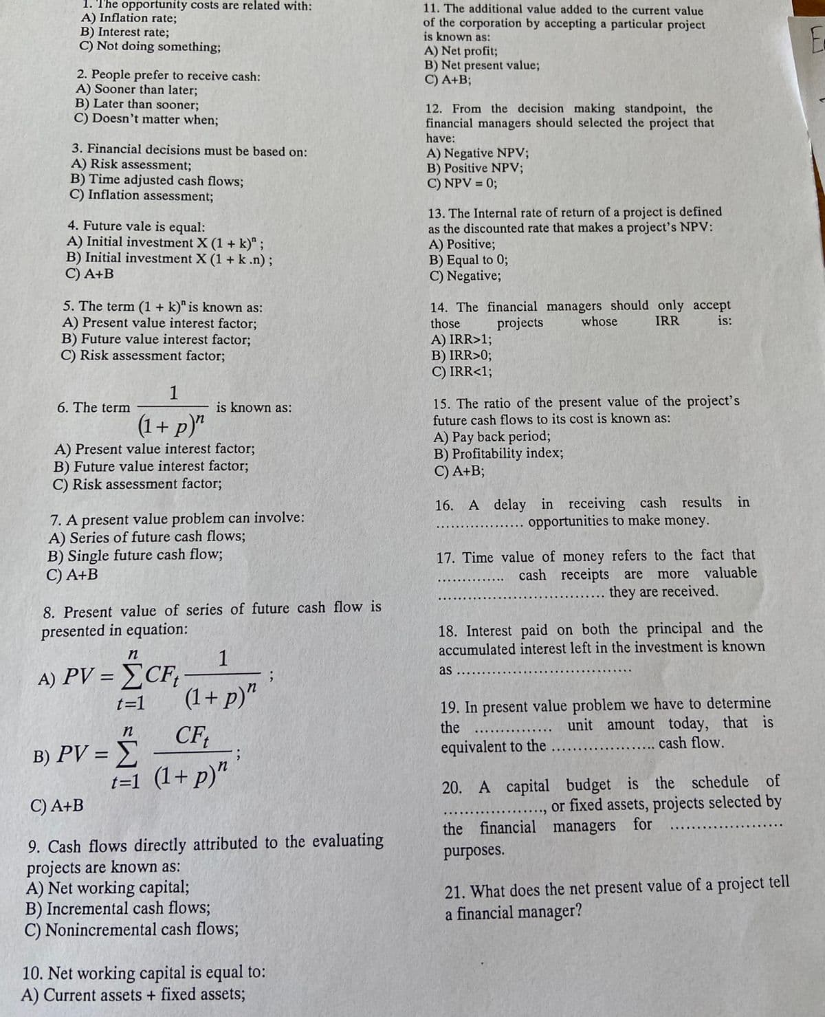 1. The opportunity costs are related with:
A) Inflation rate;
B) Interest rate;
C) Not doing something;
2. People prefer to receive cash:
A) Sooner than later;
B) Later than sooner;
C) Doesn't matter when;
3. Financial decisions must be based on:
A) Risk assessment;
B) Time adjusted cash flows;
C) Inflation assessment;
4. Future vale is equal:
A) Initial investment X (1 + k)" ;
B) Initial investment X (1+k.n);
C) A+B
5. The term (1 + k)" is known as:
A) Present value interest factor;
B) Future value interest factor;
C) Risk assessment factor;
1
(1+ p)"
A) Present value interest factor;
B) Future value interest factor;
C) Risk assessment factor;
6. The term
is known as:
7. A present value problem can involve:
A) Series of future cash flows;
B) Single future cash flow;
C) A+B
8. Present value of series of future cash flow is
presented in equation:
n
A) PV = CF₁
t=1
n
B) PV = Σ
t=1
1
(1+p)"
CFt
(1+p)"
;
C) A+B
9. Cash flows directly attributed to the evaluating
projects are known as:
A) Net working capital;
B) Incremental cash flows;
C) Nonincremental cash flows;
10. Net working capital is equal to:
A) Current assets + fixed assets;
11. The additional value added to the current value
of the corporation by accepting a particular project
is known as:
A) Net profit;
B) Net present value;
C) A+B;
12. From the decision making standpoint, the
financial managers should selected the project that
have:
A) Negative NPV;
B) Positive NPV;
C) NPV = 0;
13. The Internal rate of return of a project is defined
as the discounted rate that makes a project's NPV:
A) Positive;
B) Equal to 0;
C) Negative;
14. The financial managers should only accept
those projects
IRR
is:
A) IRR>1;
B) IRR>0;
C) IRR<1;
15. The ratio of the present value of the project's
future cash flows to its cost is known as:
A) Pay back period;
B) Profitability index;
C) A+B;
whose
16. A delay in receiving cash results in
opportunities to make money.
17. Time value of money refers to the fact that
cash receipts are more valuable
they are received.
18. Interest paid on both the principal and the
accumulated interest left in the investment is known
as
19. In present value problem we have to determine
the
unit amount today, that is
cash flow.
equivalent to the
20. A capital
budget is the schedule of
or fixed assets, projects selected by
the financial managers for
purposes.
21. What does the net present value of a project tell
a financial manager?