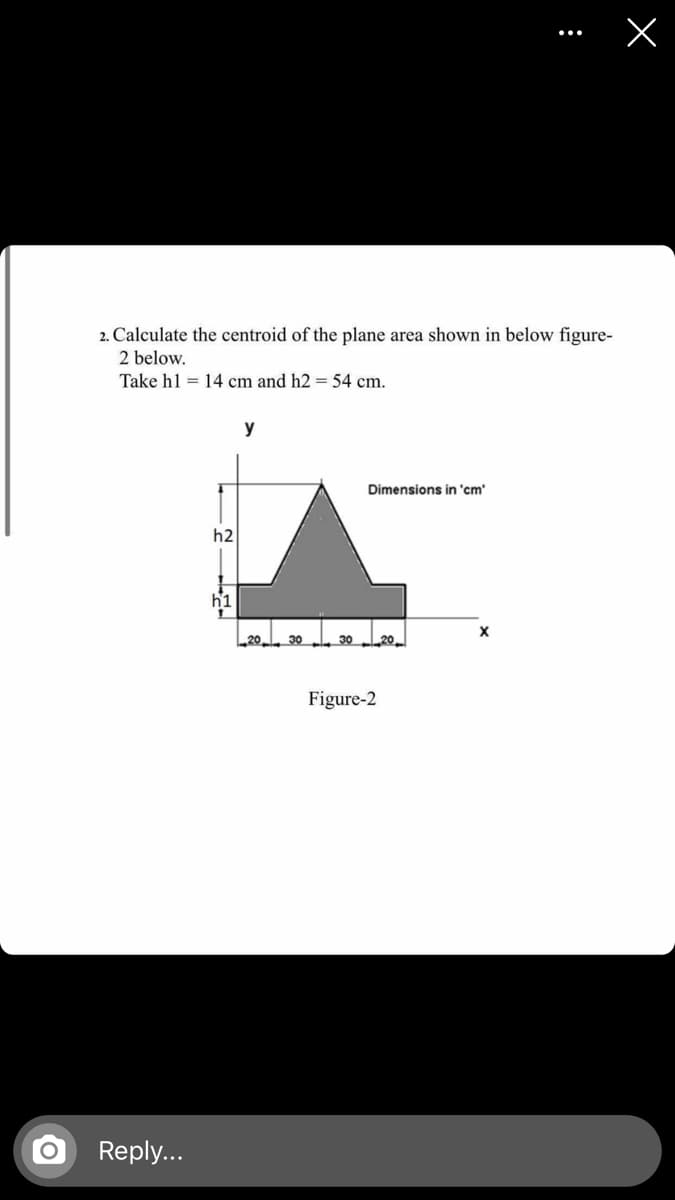 2. Calculate the centroid of the plane area shown in below figure-
2 below.
Take hl = 14 cm and h2 = 54 cm.
y
Dimensions in 'cm'
h2
30
30
20
Figure-2
Reply...
