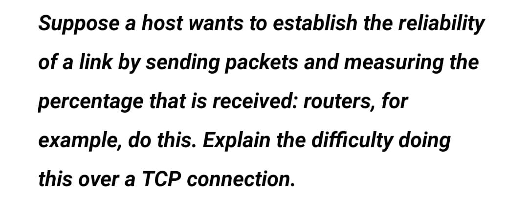 Suppose a host wants to establish the reliability
of a link by sending packets and measuring the
percentage that is received: routers, for
example, do this. Explain the difficulty doing
this over a TCP connection.