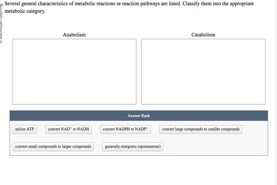 Several general characteristics of metabolic reactions or reaction pathways are listed. Classify them into the appropriate
metabolic category.
utilize ATP
Anabolism
convert NAD+ to NADH
convert small compounds to larger compounds
Answer Bank
convert NADPH to NADP+
generally exergonic (spontaneous)
Catabolism
convert large compounds to smaller compounds