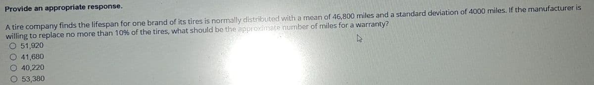 Provide an appropriate response.
A tire company finds the lifespan for one brand of its tires is normally distributed with a mean of 46,800 miles and a standard deviation of 4000 miles. If the manufacturer is
willing to replace no more than 10% of the tires, what should be the approximate number of miles for a warranty?
O 51,920
O 41,680
O 40,220
O 53,380