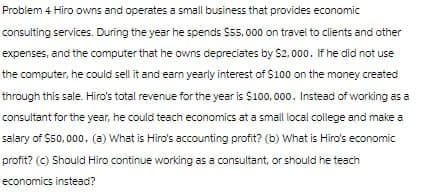 Problem 4 Hiro owns and operates a small business that provides economic
consulting services. During the year he spends $55,000 on travel to clients and other
expenses, and the computer that he owns depreciates by $2,000. If he did not use
the computer, he could sell it and earn yearly interest of $100 on the money created
through this sale. Hiro's total revenue for the year is $100,000. Instead of working as a
consultant for the year, he could teach economics at a small local college and make a
salary of $50,000. (a) What is Hiro's accounting profit? (b) What is Hiro's economic
profit? (c) Should Hiro continue working as a consultant, or should he teach
economics instead?