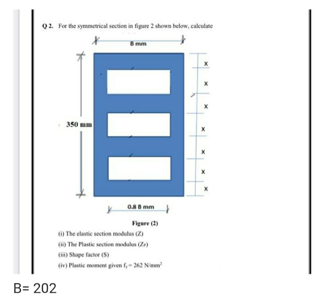 Q 2. For the symmetrical section in figure 2 shown below, calculate
B mm
350 mm
0.8 B mm
Figure (2)
(i) The elastic section modulus (Z)
(ii) The Plastic section modulus (Zr)
(iii) Shape factor (S)
(iv) Plastic moment given fy- 262 N/mm2
B= 202
