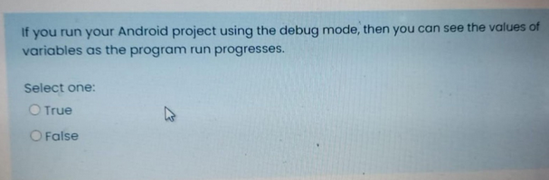 If you run your Android project using the debug mode, then you can see the values of
variables as the program run progresses.
Select one:
O True
O False
