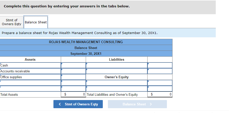 Complete this question by entering your answers in the tabs below.
Stmt of
Owners Eqty
Prepare a balance sheet for Rojas Wealth Management Consulting as of September 30, 20X1.
ROJAS WEALTH MANAGEMENT CONSULTING
Balance Sheet
September 30, 20X1
Balance Sheet
Total Assets
Assets
Cash
Accounts receivable
Office supplies
$
Liabilities
< Stmt of Owners Eqty
Owner's Equity
0 Total Liabilities and Owner's Equity
Balance Sheet
69