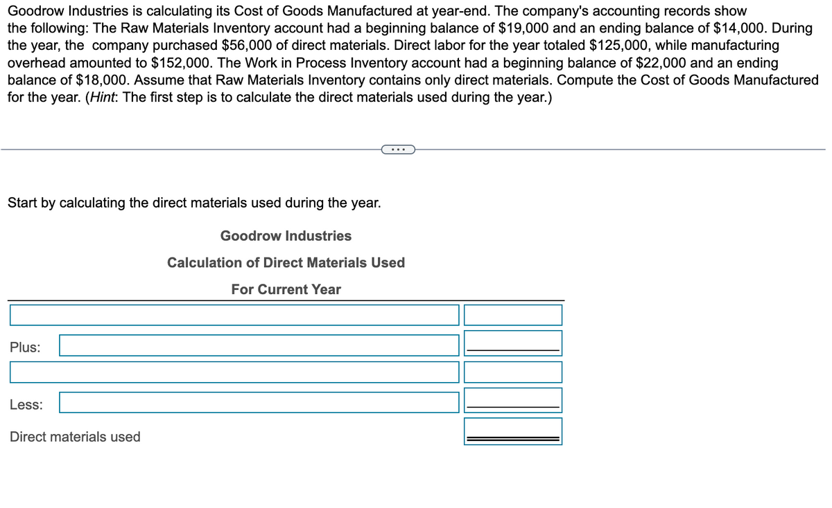 Goodrow Industries is calculating its Cost of Goods Manufactured at year-end. The company's accounting records show
the following: The Raw Materials Inventory account had a beginning balance of $19,000 and an ending balance of $14,000. During
the year, the company purchased $56,000 of direct materials. Direct labor for the year totaled $125,000, while manufacturing
overhead amounted to $152,000. The Work in Process Inventory account had a beginning balance of $22,000 and an ending
balance of $18,000. Assume that Raw Materials Inventory contains only direct materials. Compute the Cost of Goods Manufactured
for the year. (Hint: The first step is to calculate the direct materials used during the year.)
Start by calculating the direct materials used during the year.
Goodrow Industries
Calculation of Direct Materials Used
For Current Year
Plus:
Less:
Direct materials used