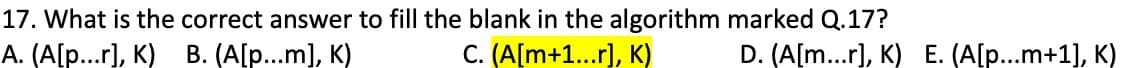 17. What is the correct answer to fill the blank in the algorithm marked Q.17?
A. (A[p...r], K) B. (A[p...m], K)
C. (A[m+1...r], K)
D. (A[m...r], K) E. (A[p...m+1], K)
