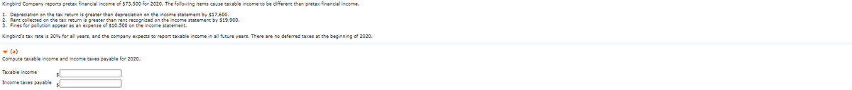 Kingbird Company reports pretax financial income of $73,500 for 2020. The following items cause taxable income to be different than pretax financial income.
1. Depreciation on the tax return is greater than depreciation on the income statement by $17,600.
2. Rent collected on the tax return is greater than rent recognized on the income statement by $19,900.
3. Fines for pollution appear as an expense of $10,500 on the income statement.
Kingbird's tax rate is 30% for all years, and the company expects to report taxable income in all future years. There are no deferred taxes at the beginning of 2020.
v (a)
Compute taxable income and income taxes payable for 2020.
Taxable income
Income taxes payable

