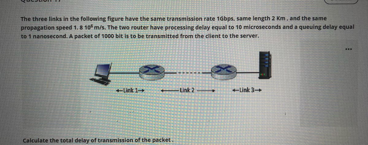 The three links in the following figure have the same transmission rate 1Gbps, same length 2 Km, and the same
propagation speed 1. 8 106 m/s. The two router have processing delay equal to 10 microseconds and a queuing delay equal
to 1 nanosecond. A packet of 1000 bit is to be transmitted from the client to the server.
...
+Link 1+
Link 2
+Link 3+
Calculate the total delay of transmission of the packet.
